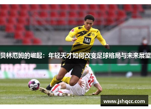 贝林厄姆的崛起：年轻天才如何改变足球格局与未来展望