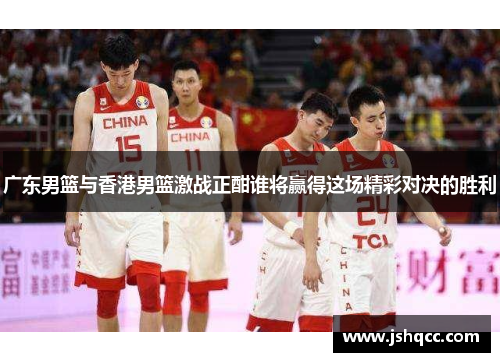 广东男篮与香港男篮激战正酣谁将赢得这场精彩对决的胜利